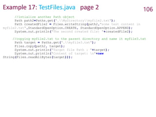 Example 17: TestFiles.java page 2 106
//intialize another Path object
Path path2=Paths.get(".MyDirectorymyfile2.txt");
Path createdFile2 = Files.writeString(path2,"some test content in
myfile2.txt",StandardOpenOption.CREATE, StandardOpenOption.APPEND);
System.out.println("The second created file: "+createdFile2);
//copying myfile2.txt to the parent directory and name it myfile3.txt
Path target = Paths.get(".myfile3.txt");
Files.copy(path2, target);
System.out.println("Target file Path : "+target);
System.out.println("Content of target: n"+new
String(Files.readAllBytes(target)));
 