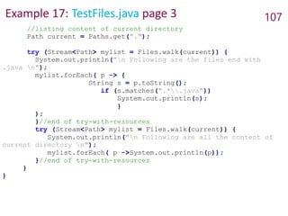 Example 17: TestFiles.java page 3 107
//listing content of current directory
Path current = Paths.get(".");
try (Stream<Path> mylist = Files.walk(current)) {
System.out.println("n Following are the files end with
.java n");
mylist.forEach( p -> {
String s = p.toString();
if (s.matches(".*.java"))
System.out.println(s);
}
);
}//end of try-with-resources
try (Stream<Path> mylist = Files.walk(current)) {
System.out.println("n Following are all the content of
current directory n");
mylist.forEach( p ->System.out.println(p));
}//end of try-with-resources
}
}
 