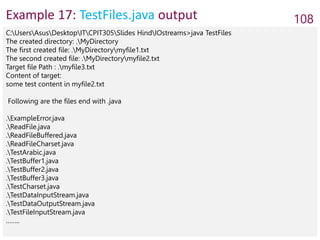 Example 17: TestFiles.java output 108
C:UsersAsusDesktopITCPIT305Slides HindIOstreams>java TestFiles
The created directory: .MyDirectory
The first created file: .MyDirectorymyfile1.txt
The second created file: .MyDirectorymyfile2.txt
Target file Path : .myfile3.txt
Content of target:
some test content in myfile2.txt
Following are the files end with .java
.ExampleError.java
.ReadFile.java
.ReadFileBuffered.java
.ReadFileCharset.java
.TestArabic.java
.TestBuffer1.java
.TestBuffer2.java
.TestBuffer3.java
.TestCharset.java
.TestDataInputStream.java
.TestDataOutputStream.java
.TestFileInputStream.java
……..
 