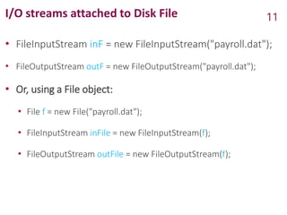 I/O streams attached to Disk File
• FileInputStream inF = new FileInputStream("payroll.dat");
• FileOutputStream outF = new FileOutputStream("payroll.dat");
• Or, using a File object:
• File f = new File("payroll.dat");
• FileInputStream inFile = new FileInputStream(f);
• FileOutputStream outFile = new FileOutputStream(f);
11
 