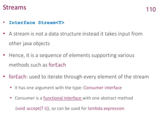 Streams
• Interface Stream<T>
• A stream is not a data structure instead it takes input from
other java objects
• Hence, it is a sequence of elements supporting various
methods such as forEach
• forEach: used to iterate through every element of the stream
• It has one argument with the type: Consumer interface
• Consumer is a functional interface with one abstract method
(void accept​(T t)), so can be used for lambda expression
110
 