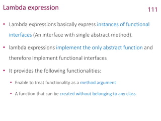 Lambda expression
• Lambda expressions basically express instances of functional
interfaces (An interface with single abstract method).
• lambda expressions implement the only abstract function and
therefore implement functional interfaces
• It provides the following functionalities:
• Enable to treat functionality as a method argument
• A function that can be created without belonging to any class
111
 