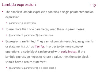 Lambda expression
• The simplest lambda expression contains a single parameter and an
expression:
• parameter -> expression
• To use more than one parameter, wrap them in parentheses:
• (parameter1, parameter2) -> expression
• Expressions are limited. They cannot contain variables, assignments
or statements such as if or for. In order to do more complex
operations, a code block can be used with curly braces. If the
lambda expression needs to return a value, then the code block
should have a return statement.
• (parameter1, parameter2) -> { code block }
112
 
