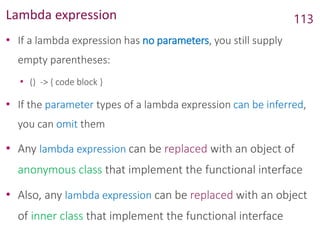 Lambda expression
• If a lambda expression has no parameters, you still supply
empty parentheses:
• () -> { code block }
• If the parameter types of a lambda expression can be inferred,
you can omit them
• Any lambda expression can be replaced with an object of
anonymous class that implement the functional interface
• Also, any lambda expression can be replaced with an object
of inner class that implement the functional interface
113
 