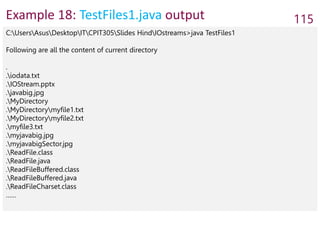 Example 18: TestFiles1.java output 115
C:UsersAsusDesktopITCPIT305Slides HindIOstreams>java TestFiles1
Following are all the content of current directory
.
.iodata.txt
.IOStream.pptx
.javabig.jpg
.MyDirectory
.MyDirectorymyfile1.txt
.MyDirectorymyfile2.txt
.myfile3.txt
.myjavabig.jpg
.myjavabigSector.jpg
.ReadFile.class
.ReadFile.java
.ReadFileBuffered.class
.ReadFileBuffered.java
.ReadFileCharset.class
……
 