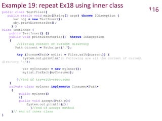 Example 19: repeat Ex18 using inner class
116
public class TestFiles2{
public static void main(String[] args) throws IOException {
var obj = new TestInner();
obj.printDirectories();
} }
class TestInner {
public TestInner() {}
public void printDirectories() throws IOException
{
//listing content of current directory
Path current = Paths.get(".");
try (Stream<Path> mylist = Files.walk(current)) {
System.out.println("n Following are all the content of current
directory n");
var myConsumer = new myInner();
mylist.forEach(myConsumer);
}//end of try-with-resources
}
private class myInner implements Consumer<Path>
{
public myInner()
{}
public void accept(Path p){
System.out.println(p);
}//end of accept method
}// end of inner class
}
 