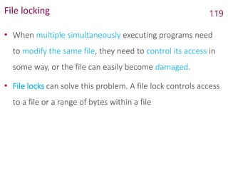 File locking
• When multiple simultaneously executing programs need
to modify the same file, they need to control its access in
some way, or the file can easily become damaged.
• File locks can solve this problem. A file lock controls access
to a file or a range of bytes within a file
119
 
