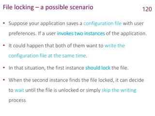 File locking – a possible scenario
• Suppose your application saves a configuration file with user
preferences. If a user invokes two instances of the application.
• It could happen that both of them want to write the
configuration file at the same time.
• In that situation, the first instance should lock the file.
• When the second instance finds the file locked, it can decide
to wait until the file is unlocked or simply skip the writing
process
120
 