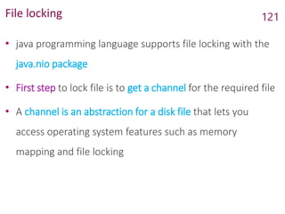 File locking
• java programming language supports file locking with the
java.nio package
• First step to lock file is to get a channel for the required file
• A channel is an abstraction for a disk file that lets you
access operating system features such as memory
mapping and file locking
121
 