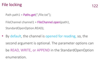 File locking
Path path1 = Paths.get(“./file.txt");
FileChannel channel1 = FileChannel.open(path1,
StandardOpenOption.READ);
• By default, the channel is opened for reading, so, the
second argument is optional. The parameter options can
be READ, WRITE, or APPEND in the StandardOpenOption
enumeration.
122
 