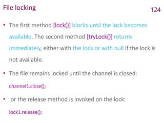 File locking
• The first method [lock()] blocks until the lock becomes
available. The second method [tryLock()] returns
immediately, either with the lock or with null if the lock is
not available.
• The file remains locked until the channel is closed:
channel1.close();
• or the release method is invoked on the lock:
lock1.release();
124
 