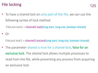File locking
• To have a shared lock on only part of the file, we can use the
following syntax of lock method
FileLock lock1 = channel1.lock(long start, long size, boolean shared)
• Or
FileLock lock1 = channel1.tryLock(long start, long size, boolean shared)
• The parameter shared is true for a shared lock, false for an
exclusive lock. The shared lock allows multiple processes to
read from the file, while preventing any process from acquiring
an exclusive lock
125
 