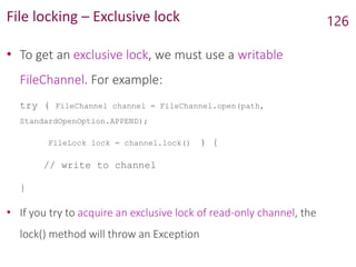 File locking – Exclusive lock
• To get an exclusive lock, we must use a writable
FileChannel. For example:
try ( FileChannel channel = FileChannel.open(path,
StandardOpenOption.APPEND);
FileLock lock = channel.lock() ) {
// write to channel
}
• If you try to acquire an exclusive lock of read-only channel, the
lock() method will throw an Exception
126
 