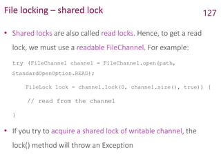 File locking – shared lock
• Shared locks are also called read locks. Hence, to get a read
lock, we must use a readable FileChannel. For example:
try (FileChannel channel = FileChannel.open(path,
StandardOpenOption.READ);
FileLock lock = channel.lock(0, channel.size(), true)) {
// read from the channel
}
• If you try to acquire a shared lock of writable channel, the
lock() method will throw an Exception
127
 