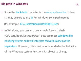 File path in windows
• Since the backslash character is the escape character in Java
strings, be sure to use  for Windows style path names
(for example, C:UsersBookDesktopUser)
• In Windows, you can also use a single forward slash
(C:/Users/Book/Desktop/User) because most Windows file
handling System calls will interpret forward slashes as file
separators. However, this is not recommended—the behavior
of the Windows system functions is subject to change
15
 