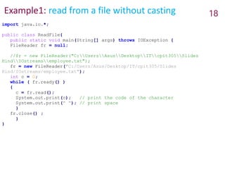 Example1: read from a file without casting 18
import java.io.*;
public class ReadFile{
public static void main(String[] args) throws IOException {
FileReader fr = null;
//fr = new FileReader("C:UsersAsusDesktopITcpit305Slides
HindIOstreamsemployee.txt");
fr = new FileReader("C:/Users/Asus/Desktop/IT/cpit305/Slides
Hind/IOstreams/employee.txt");
int c = 0;
while ( fr.ready() )
{
c = fr.read();
System.out.print(c); // print the code of the character
System.out.print(" "); // print space
}
fr.close() ;
}
}
 