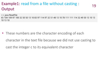 Example1: read from a file without casting :
Output
>> java ReadFile
65 104 109 97 100 32 50 50 13 10 83 97 114 97 32 51 48 13 10 78 111 111 114 32 49 50 13 10 13
10 13 10
19
• These numbers are the character encoding of each
character in the text file because we did not use casting to
cast the integer c to its equivalent character
 