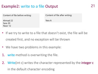 Example2: write to a file Output
Content of file before writing:
Ahmad 22
Sara 30
Noor 12
21
Content of file after writing:
Yara A
• If we try to write to a file that doesn’t exist, the file will be
created first, and no exception will be thrown
• We have two problems in this example:
1. write method is overwriting the file.
2. Write(int c) writes the character represented by the integer c
in the default character encoding
 