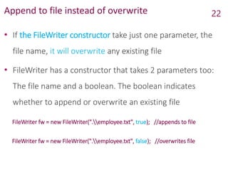 Append to file instead of overwrite
• If the FileWriter constructor take just one parameter, the
file name, it will overwrite any existing file
• FileWriter has a constructor that takes 2 parameters too:
The file name and a boolean. The boolean indicates
whether to append or overwrite an existing file
FileWriter fw = new FileWriter(".employee.txt", true); //appends to file
FileWriter fw = new FileWriter(".employee.txt", false); //overwrites file
22
 