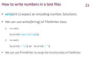 How to write numbers in a text files
• write(int c) expect an encoding number. Solutions:
• We can use write(String) of FileWriter class
1. int c=65;
fw.write(Integer.toString(c));
2. int c=65;
fw.write(c + ”n”); or fw.write(c + ””);
• We can use PrintWriter to wrap the functionality of FileWriter
23
 