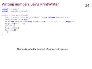 Writing numbers using PrintWriter 24
import java.io.*;
import java.nio.charset.*;
public class WriteFile2{
public static void main(String[] args) throws IOException {
PrintWriter fw = null;
fw = new PrintWriter(new FileWriter(".employee.txt", true));
fw.print("Yara ");
int c=65;
fw.println(c);
fw.close() ;
}
}
This leads us to the concept of connected streams
 