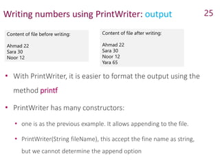 Writing numbers using PrintWriter: output
Content of file before writing:
Ahmad 22
Sara 30
Noor 12
25
Content of file after writing:
Ahmad 22
Sara 30
Noor 12
Yara 65
• With PrintWriter, it is easier to format the output using the
method printf
• PrintWriter has many constructors:
• one is as the previous example. It allows appending to the file.
• PrintWriter(String fileName), this accept the fine name as string,
but we cannot determine the append option
 