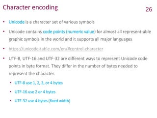 Character encoding
• Unicode is a character set of various symbols
• Unicode contains code points (numeric value) for almost all represent-able
graphic symbols in the world and it supports all major languages
• https://unicode-table.com/en/#control-character
• UTF-8, UTF-16 and UTF-32 are different ways to represent Unicode code
points in byte format. They differ in the number of bytes needed to
represent the character.
• UTF-8 use 1, 2, 3, or 4 bytes
• UTF-16 use 2 or 4 bytes
• UTF-32 use 4 bytes (fixed width)
26
 