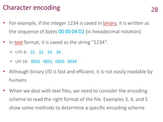 Character encoding
• For example, if the integer 1234 is saved in binary, it is written as
the sequence of bytes 00 00 04 D2 (in hexadecimal notation)
• In text format, it is saved as the string "1234“.
• UTF-8: 31 32 33 34
• Utf-16: 0031 0032 0033 0034
• Although binary I/O is fast and efficient, it is not easily readable by
humans
• When we deal with text files, we need to consider the encoding
scheme to read the right format of the file. Examples 3, 4, and 5
show some methods to determine a specific encoding scheme
28
 