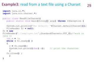 Example3: read from a text file using a Charset 29
import java.io.*;
import java.nio.charset.*;
public class ReadFileCharset{
public static void main(String[] args) throws IOException {
System.out.println("The default: "+Charset.defaultCharset());
FileReader fr = null;
fr = new
FileReader(".employee.txt",StandardCharsets.UTF_8);//work in
java 11
int c = 0;
while ( fr.ready() )
{
c = fr.read();
System.out.print((char) c); // print the character
}
fr.close() ;
}
}
 