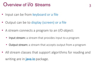 Overview of i/o streams
• Input can be from keyboard or a file
• Output can be to display (screen) or a file
• A stream connects a program to an I/O object:
• Input stream: a stream that provides input to a program
• Output stream: a stream that accepts output from a program
• All stream classes that support algorithms for reading and
writing are in java.io package.
3
 