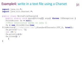 Example4: write in a text file using a Charset 31
import java.io.*;
import java.nio.charset.*;
public class WriteFileCharset{
public static void main(String[] args) throws IOException {
PrintWriter fw = null;
//This constructor works in java 11
fw = new PrintWriter(new
FileWriter(".employee.txt",StandardCharsets.UTF_8, true));
fw.print("Yara ");
int c=65;
fw.println(c);
fw.close() ;
}
}
 