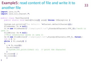 Example5: read content of file and write it to
another file
33
import java.io.*;
import java.nio.charset.*;
public class TestCharset{
public static void main(String[] args) throws IOException {
System.out.println("The default: "+Charset.defaultCharset());
FileReader fr = null;
fr = new FileReader(".employee16.txt",StandardCharsets.UTF_8);//work in
java 11
FileWriter fw = null;
//This constructor works in java 11
fw = new FileWriter(".employee3.txt",StandardCharsets.UTF_8, false);
int c = 0;
while ( fr.ready() )
{
c = fr.read();
fw.write(c);
//System.out.print((char) c); // print the character
}
fr.close() ;
fw.close();
}
}
 