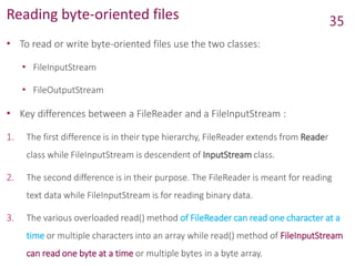 Reading byte-oriented files
• To read or write byte-oriented files use the two classes:
• FileInputStream
• FileOutputStream
• Key differences between a FileReader and a FileInputStream :
1. The first difference is in their type hierarchy, FileReader extends from Reader
class while FileInputStream is descendent of InputStream class.
2. The second difference is in their purpose. The FileReader is meant for reading
text data while FileInputStream is for reading binary data.
3. The various overloaded read() method of FileReader can read one character at a
time or multiple characters into an array while read() method of FileInputStream
can read one byte at a time or multiple bytes in a byte array.
35
 