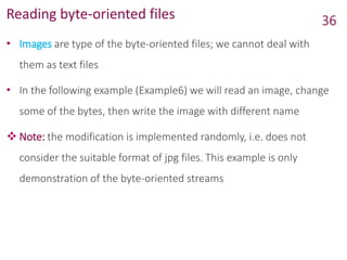 Reading byte-oriented files
• Images are type of the byte-oriented files; we cannot deal with
them as text files
• In the following example (Example6) we will read an image, change
some of the bytes, then write the image with different name
 Note: the modification is implemented randomly, i.e. does not
consider the suitable format of jpg files. This example is only
demonstration of the byte-oriented streams
36
 