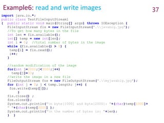 Example6: read and write images 37
import java.io.*;
public class TestFileInputStream1
{ public static void main(String[] args) throws IOException {
FileInputStream fis = new FileInputStream(".javabig.jpg");
//To get how many bytes in the file
int len = fis.available();
int[] temp = new int[len];
int i = 0; //total number of bytes in the image
while (fis.available() > 0) {
temp[i] = fis.read();
i++;
}
//random modification of the image
for(int j=2000;j<3000;j++)
temp[j]=33;
//write the image in a new file
FileOutputStream fos = new FileOutputStream(".myjavabig.jpg");
for (int j = 0; j < temp.length; j++) {
fos.write(temp[j]);
}
fis.close() ;
fos.close();
System.out.println("n byte[1000] and byte[2000]: "+(char)temp[1000]+
" "+(char)temp[2000] );
System.out.println("n the number of bytes is: "+len);
} }
 