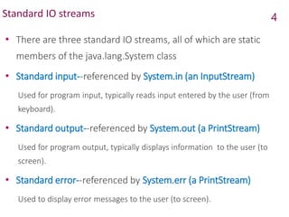 Standard IO streams
• There are three standard IO streams, all of which are static
members of the java.lang.System class
• Standard input--referenced by System.in (an InputStream)
Used for program input, typically reads input entered by the user (from
keyboard).
• Standard output--referenced by System.out (a PrintStream)
Used for program output, typically displays information to the user (to
screen).
• Standard error--referenced by System.err (a PrintStream)
Used to display error messages to the user (to screen).
4
 