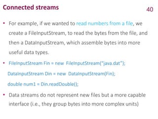 Connected streams
• For example, if we wanted to read numbers from a file, we
create a FileInputStream, to read the bytes from the file, and
then a DataInputStream, which assemble bytes into more
useful data types.
• FileInputStream Fin = new FileInputStream(“java.dat”);
DataInputStream Din = new DataInputStream(Fin);
double num1 = Din.readDouble();
• Data streams do not represent new files but a more capable
interface (i.e., they group bytes into more complex units)
40
 