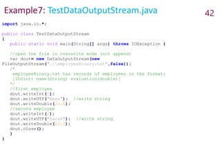 Example7: TestDataOutputStream.java 42
import java.io.*;
public class TestDataOutputStream
{
public static void main(String[] args) throws IOException {
//open the file in overwrite mode (not append)
var dout= new DataOutputStream(new
FileOutputStream(".employeeBinary.txt",false));
/*
employeeBinary.txt has records of employees in the format:
[ID(int) name(String) evaluation(double)]
*/
//first employee
dout.writeInt(1);
dout.writeUTF("Eman"); //write string
dout.writeDouble(23.6);
//second employee
dout.writeInt(2);
dout.writeUTF("Sarah"); //write string
dout.writeDouble(22.5);
dout.close();
}
}
 