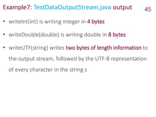 Example7: TestDataOutputStream.java output 45
• writeInt(int) is writing integer in 4 bytes
• writeDouble(double) is writing double in 8 bytes
• writeUTF(string) writes two bytes of length information to
the output stream, followed by the UTF-8 representation
of every character in the string s
 