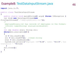 Example8: TestDataInputStream.java 46
import java.io.*;
public class TestDataInputStream
{
public static void main(String[] args) throws IOException {
var din= new DataInputStream(new
FileInputStream(".employeeBinary.txt"));
/*
employeeBinary.txt has records of employees in the format:
[ID(int) name(String) evaluation(double)]
*/
int id; double eval; String str;
while(din.available()>0)
{
id = din.readInt();
str = din.readUTF(); //read string
eval = din.readDouble();
System.out.println("Employee ID#"+id+", name: "+str+", has
evaluation = "+eval);
}
din.close();
}
}
 