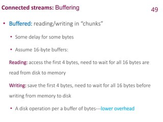 Connected streams: Buffering
• Buffered: reading/writing in “chunks”
• Some delay for some bytes
• Assume 16-byte buffers:
Reading: access the first 4 bytes, need to wait for all 16 bytes are
read from disk to memory
Writing: save the first 4 bytes, need to wait for all 16 bytes before
writing from memory to disk
• A disk operation per a buffer of bytes---lower overhead
49
 