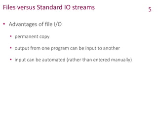 Files versus Standard IO streams
• Advantages of file I/O
• permanent copy
• output from one program can be input to another
• input can be automated (rather than entered manually)
5
 