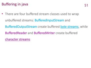 Buffering in java
• There are four buffered stream classes used to wrap
unbuffered streams: BufferedInputStream and
BufferedOutputStream create buffered byte streams, while
BufferedReader and BufferedWriter create buffered
character streams
51
 