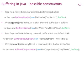 Buffering in java – possible constructors
• Read from myfile.txt in char oriented, buffer size is bufSize
var br= new BufferedReader(new FileReader(“myfile.txt”), bufSize)
• Write (append) into myfile.txt in char oriented, buffer size is bufSize
var bw= new BufferedWriter(new FileWriter(“myfile.txt”,true), bufSize)
• Read from myfile.txt in binary oriented, buffer size is the default: 8 KB
var bi= new BufferedInputStream(new FileInputStream(" myfile.txt"));
• Write (overwrites) into myfile.txt in binary oriented, buffer size bufSize
var bo= new BufferedOutputStream(new FileOutputStream(" myfile.txt"), bufSize);
52
 