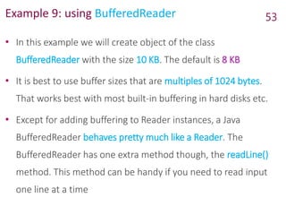 Example 9: using BufferedReader
• In this example we will create object of the class
BufferedReader with the size 10 KB. The default is 8 KB
• It is best to use buffer sizes that are multiples of 1024 bytes.
That works best with most built-in buffering in hard disks etc.
• Except for adding buffering to Reader instances, a Java
BufferedReader behaves pretty much like a Reader. The
BufferedReader has one extra method though, the readLine()
method. This method can be handy if you need to read input
one line at a time
53
 