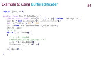 Example 9: using BufferedReader 54
import java.io.*;
public class ReadFileBuffered{
public static void main(String[] args) throws IOException {
var fr = new FileReader(".employee.txt");
int bufferSize = 10 * 1024;
var br=new BufferedReader(fr,bufferSize);
String line;
//int c;
while ( br.ready() )
{
/* c = br.read();
System.out.print((char)c); */
line = br.readLine();
System.out.println(line);
}
br.close() ;
}
}
 