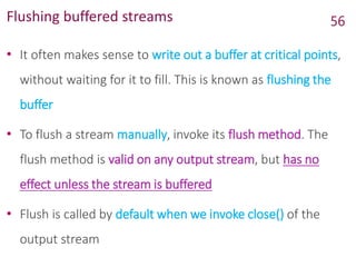 Flushing buffered streams
• It often makes sense to write out a buffer at critical points,
without waiting for it to fill. This is known as flushing the
buffer
• To flush a stream manually, invoke its flush method. The
flush method is valid on any output stream, but has no
effect unless the stream is buffered
• Flush is called by default when we invoke close() of the
output stream
56
 