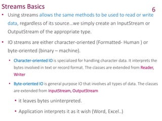 Streams Basics
• Using streams allows the same methods to be used to read or write
data, regardless of its source…we simply create an InputStream or
OutputStream of the appropriate type.
• IO streams are either character-oriented (Formatted- Human ) or
byte-oriented (binary – machine).
• Character-oriented IO is specialized for handling character data. It interprets the
bytes involved in text or record format. The classes are extended from Reader,
Writer
• Byte-oriented IO is general purpose IO that involves all types of data. The classes
are extended from InputStream, OutputStream
• it leaves bytes uninterpreted.
• Application interprets it as it wish (Word, Excel..)
6
 