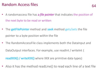 Random Access files
• A randomaccess file has a file pointer that indicates the position of
the next byte to be read or written
• The getFilePointer method and seek method gets/sets the file
pointer to a byte position within the file
• The RandomAccessFile class implements both the DataInput and
DataOutput interfaces. For example, use readInt / writeInt (
readXXX() / writeXXX() where XXX are primitive data types)
• Also it has the method readLine() to read each line of a text file
64
 