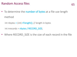 Random Access files
• To determine the number of bytes at a file use length
method
int nbytes = (int) rf.length(); // length in bytes
int nrecords = nbytes / RECORD_SIZE;
• Where RECORD_SIZE is the size of each record in the file
65
 
